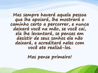 Mas sempre haverá aquela pessoa
que lhe apoiará, lhe mostrará o
caminho certo a percorrer, e nunca
deixará você na mão, se você cai,
ela lhe levantará, se pensas em
desistir de seus sonhos ela não
deixará, e acreditará neles com
você ate realizá-los.
Mas pense primeiro!
 