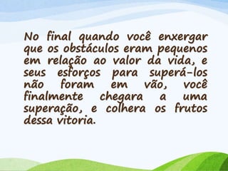 No final quando você enxergar
que os obstáculos eram pequenos
em relação ao valor da vida, e
seus esforços para superá-los
não foram em vão, você
finalmente chegara a uma
superação, e colhera os frutos
dessa vitoria.
 