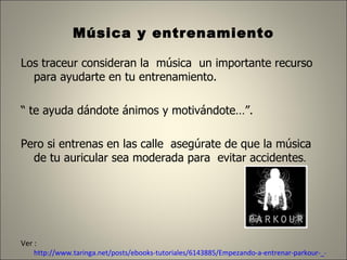 Música y entrenamiento  Los traceur consideran la  música  un importante recurso para ayudarte en tu entrenamiento. “  te ayuda dándote ánimos y motivándote…”.  Pero si entrenas en las calle  asegúrate de que la música de tu auricular sea moderada para  evitar accidentes .  Ver :  http://www.taringa.net/posts/ebooks-tutoriales/6143885/Empezando-a-entrenar-parkour-_-Con-base-en-mi-Experiencia-_.html 