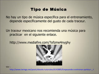 Tipo de Música  No hay un tipo de música específica para el entrenamiento, depende específicamente del gusto de cada traceur. Un traceur mexicano nos recomienda una música para practicar  en el siguiente enlace. http://www.mediafire.com/?ofzme4nyghy  Ver :  http://www.taringa.net/posts/ebooks-tutoriales/6143885/Empezando-a-entrenar-parkour-_-Con-base-en-mi-Experiencia-_.html 