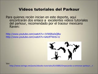 Videos tutoriales del Parkour Para quienes recién inician en este deporte, aquí encontrarán dos enlace a  excelentes videos tutoriales del parkour, recomendado por el traceur mexicano Raven: http://www.youtube.com/watch?v=1VW6RaIsQBw http://www.youtube.com/watch?v=kAU9TWntv-U Ver:  http://www.taringa.net/posts/ebooks-tutoriales/6143885/Empezando-a-entrenar-parkour-_-Con-base-en-mi-Experiencia-_.html 