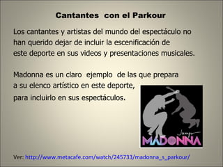 Cantantes  con el Parkour  Los cantantes y artistas del mundo del espectáculo no  han querido dejar de incluir la escenificación de  este deporte en sus videos y presentaciones musicales.  Madonna es un claro  ejemplo  de las que prepara  a su elenco artístico en este deporte,  para incluirlo en sus espectáculos .  Ver:  http://www.metacafe.com/watch/245733/madonna_s_parkour/ 