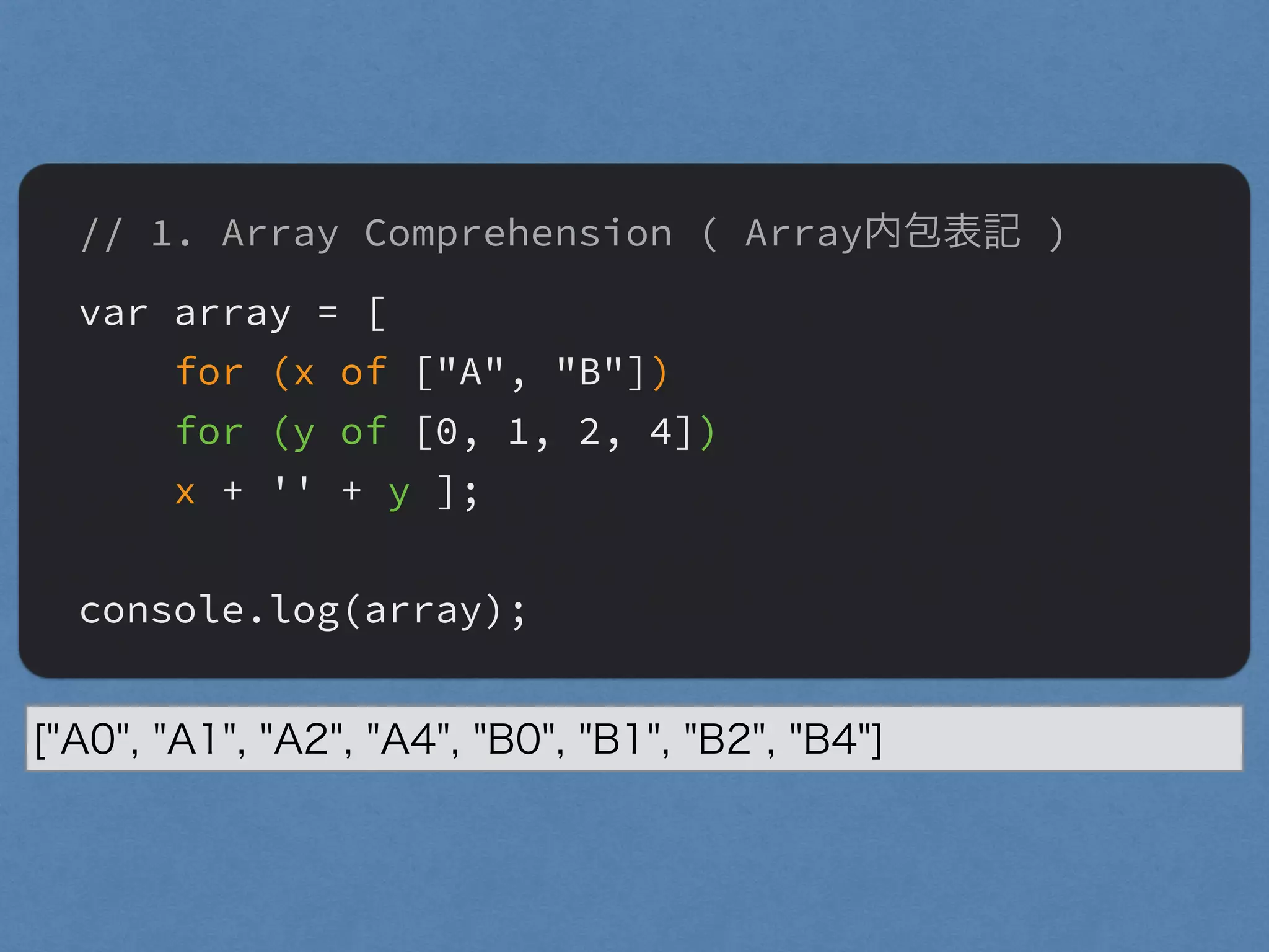 // 1. Array Comprehension ( Array内包表記 )
var array = [
for (x of ["A", "B"])
for (y of [0, 1, 2, 4])
x + '' + y ];
"
console.log(array);
["A0", "A1", "A2", "A4", "B0", "B1", "B2", "B4"]
 