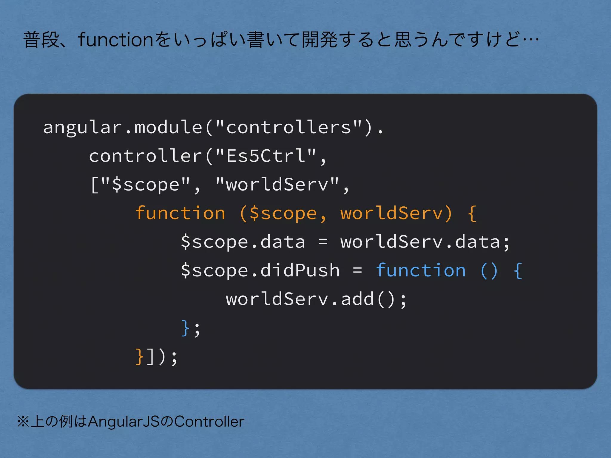 angular.module("controllers").
controller("Es5Ctrl",
["$scope", "worldServ",
function ($scope, worldServ) {
$scope.data = worldServ.data;
$scope.didPush = function () {
worldServ.add();
};
}]);
普段、functionをいっぱい書いて開発すると思うんですけど…
※上の例はAngularJSのController
 