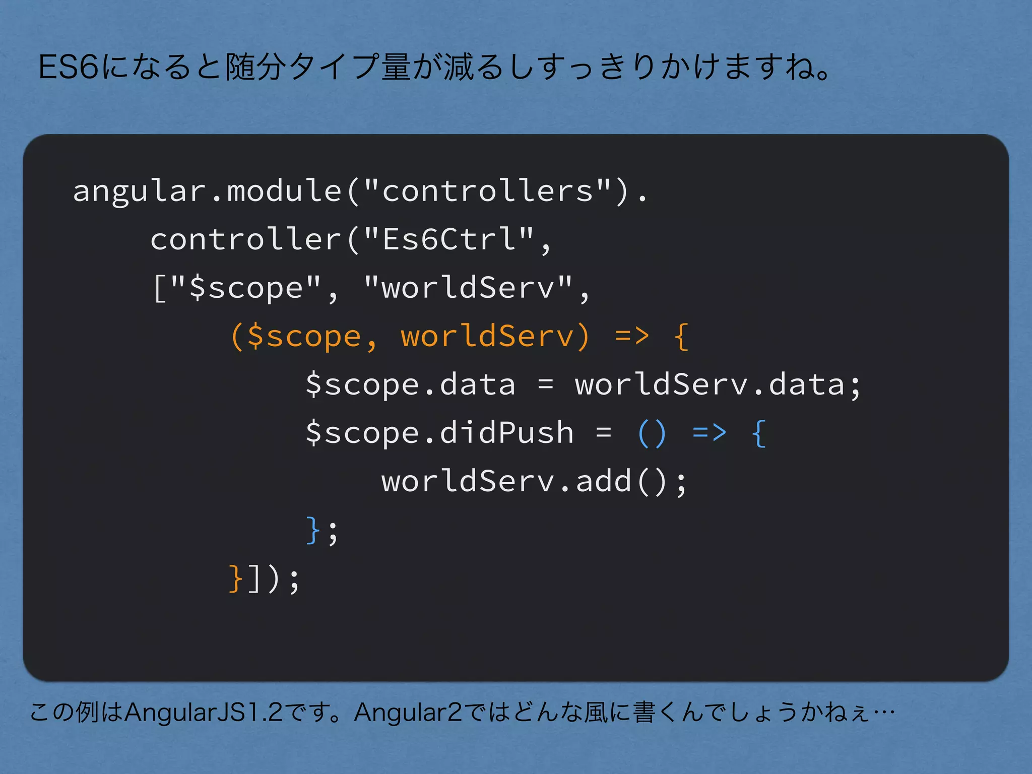 angular.module("controllers").
controller("Es6Ctrl",
["$scope", "worldServ",
($scope, worldServ) => {
$scope.data = worldServ.data;
$scope.didPush = () => {
worldServ.add();
};
}]);
ES6になると随分タイプ量が減るしすっきりかけますね。
この例はAngularJS1.2です。Angular2ではどんな風に書くんでしょうかねぇ…
 