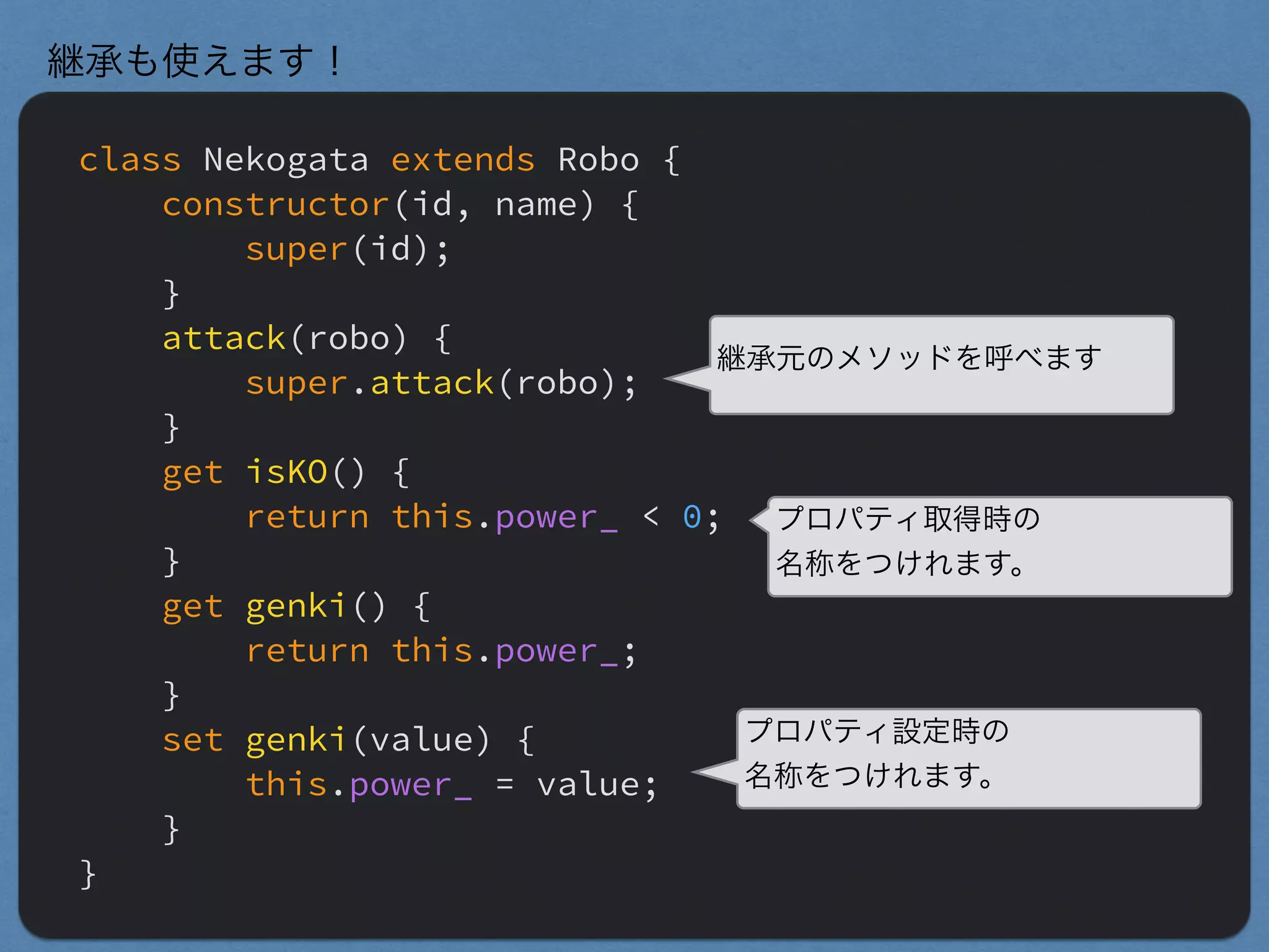 class Nekogata extends Robo {
constructor(id, name) {
super(id);
}
attack(robo) {
super.attack(robo);
}
get isKO() {
return this.power_ < 0;
}
get genki() {
return this.power_;
}
set genki(value) {
this.power_ = value;
}
}
継承も使えます！
継承元のメソッドを呼べます
プロパティ取得時の
名称をつけれます。
プロパティ設定時の
名称をつけれます。
 
