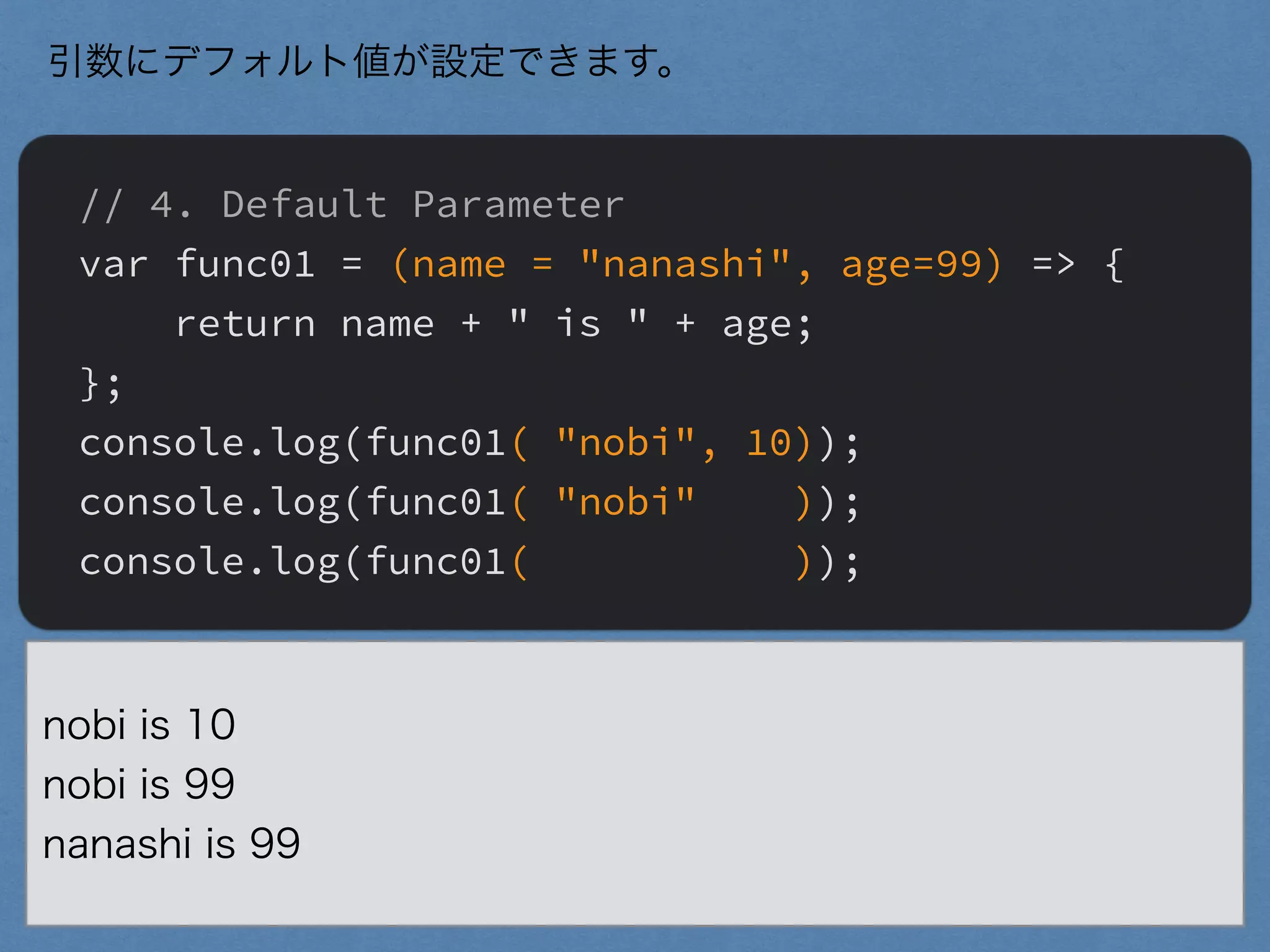 // 4. Default Parameter
var func01 = (name = "nanashi", age=99) => {
return name + " is " + age;
};
console.log(func01( "nobi", 10));
console.log(func01( "nobi" ));
console.log(func01( ));
引数にデフォルト値が設定できます。
nobi is 10
nobi is 99
nanashi is 99
 