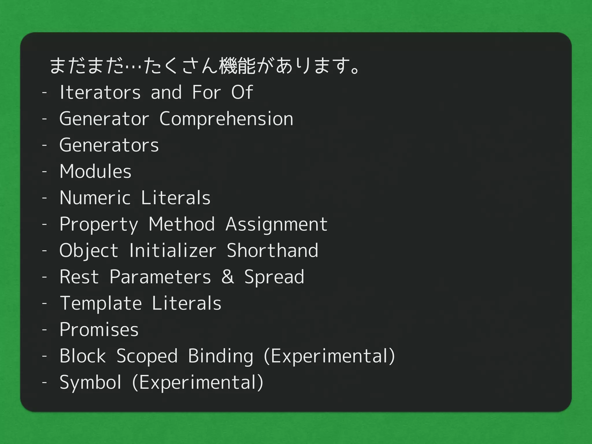まだまだ…たくさん機能があります。
- Iterators and For Of
- Generator Comprehension
- Generators
- Modules
- Numeric Literals
- Property Method Assignment
- Object Initializer Shorthand
- Rest Parameters & Spread
- Template Literals
- Promises
- Block Scoped Binding (Experimental)
- Symbol (Experimental)
 