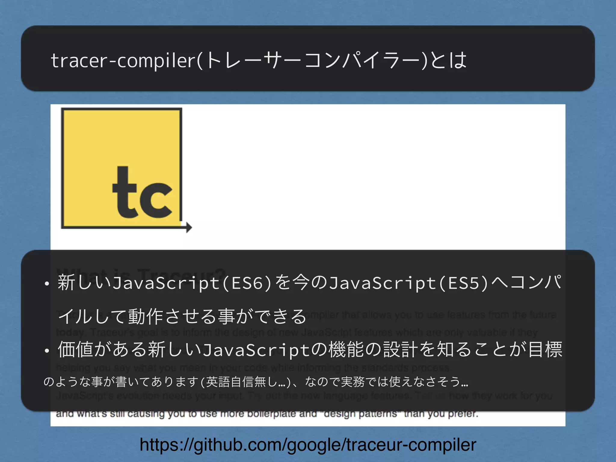 tracer-compiler(トレーサーコンパイラー)とは
https://github.com/google/traceur-compiler
• 新しいJavaScript(ES6)を今のJavaScript(ES5)へコンパ
イルして動作させる事ができる
• 価値がある新しいJavaScriptの機能の設計を知ることが目標
のような事が書いてあります(英語自信無し…)、なので実務では使えなさそう…
 