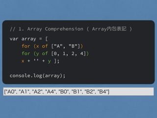 // 1. Array Comprehension ( Array内包表記 )
var array = [
for (x of ["A", "B"])
for (y of [0, 1, 2, 4])
x + '' + y ];
"
console.log(array);
["A0", "A1", "A2", "A4", "B0", "B1", "B2", "B4"]
 
