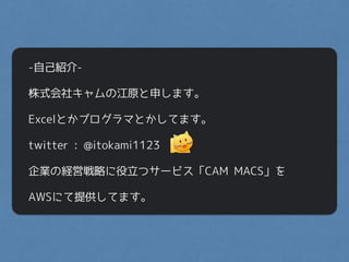 -自己紹介-
株式会社キャムの江原と申します。
Excelとかプログラマとかしてます。
twitter : @itokami1123
企業の経営戦略に役立つサービス「CAM MACS」を
AWSにて提供してます。
 