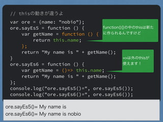 // thisの動きが違うよ
var ore = {name: "nobio"};
ore.sayEs5 = function () {
var getName = function () {
return this.name;
};
return "My name is " + getName();
}
ore.sayEs6 = function () {
var getName = ()=> this.name;
return "My name is " + getName();
};
console.log("ore.sayEs5()=", ore.sayEs5());
console.log("ore.sayEs6()=", ore.sayEs6());
ore.sayEs5()= My name is
ore.sayEs6()= My name is nobio
"
function(){}の中のthisは新た
に作られるんですけど
"
=>は外のthisが
使えます！
 