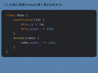 class Robo {
constructor(id) {
this.id = id;
this.power_ = 100;
}
attack(robo) {
robo.power_ -= 110;
}
}
こんな風に普通のclassも書く事が出来ます。
 