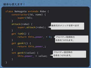 class Nekogata extends Robo {
constructor(id, name) {
super(id);
}
attack(robo) {
super.attack(robo);
}
get isKO() {
return this.power_ < 0;
}
get genki() {
return this.power_;
}
set genki(value) {
this.power_ = value;
}
}
継承も使えます！
継承元のメソッドを呼べます
プロパティ取得時の
名称をつけれます。
プロパティ設定時の
名称をつけれます。
 