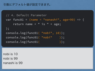 // 4. Default Parameter
var func01 = (name = "nanashi", age=99) => {
return name + " is " + age;
};
console.log(func01( "nobi", 10));
console.log(func01( "nobi" ));
console.log(func01( ));
引数にデフォルト値が設定できます。
nobi is 10
nobi is 99
nanashi is 99
 
