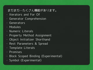 まだまだ…たくさん機能があります。
- Iterators and For Of
- Generator Comprehension
- Generators
- Modules
- Numeric Literals
- Property Method Assignment
- Object Initializer Shorthand
- Rest Parameters & Spread
- Template Literals
- Promises
- Block Scoped Binding (Experimental)
- Symbol (Experimental)
 