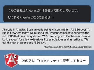 うちの会社はAngularJS1.2を使って開発しています。
どうやらAngularJS2.0の開発は…
All code in AngularJS 2 is already being written in ES6. As ES6 doesn’t
run in browsers today, we’re using the Traceur compiler to generate the
nice ES5 that runs everywhere. We’re working with the Traceur team to
build support for a few extensions like annotations and assertions. We
call this set of extensions "ES6 +A".
http://blog.angularjs.org/2014/03/angular-20.html
次の２は Traceurつかって開発してるよ〜
 