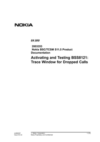 Activating and Testing BSS8121: 
Trace Window for Dropped Calls 
dn992307 
Issue 5-0 en 
# Nokia Corporation 
Nokia Proprietary and Confidential 
1 (15) 
2003353 
Nokia BSC/TCSM S11.5 Product 
Documentation 
 