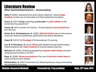 Design - Basic Principles 1
Literature Review
Other Seminal/Cited Authors – Screencasting
Betty, P. (2009). Assessing home grown library collections: Using Google
Analytics to track use of screencasts and Flash-based learning objects.
Evans, D. (2011) Using embryology screencasts: A useful addition to the
student learning experience?
Farkas, M. (2013) Just-for-me Training – Screencasting for personalized long –
term learning
Grabe, M. & Christopherson, K. (2008). Optional student use of online lecture
resources: Resource preferences, performance and lecture attendance.
Kopel, M. (2010) The Paradigm of Screencasting in E-Learning.
Lee, M. & Thompson, R. (2012) Talking with Students through Screencasting:
Experimentations with Video Feedback to Improve Student Learning
McGrann, R. (2005). Enhancing engineering computer-aided design education
using lectures recorded on the PC?
Rose, K. (2009). Student perceptions of the use of instructor-made videos in
online and face to face classes.
Winterbottom, S. (2007) Virtual lecturing: Delivering lectures using screencasting
and podcasting technology.
Presented by: Tracey Dalton Date: 10th June 2014Module: Research Methods
 