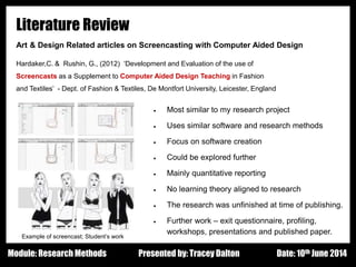 Design - Basic Principles 1
Literature Review
Art & Design Related articles on Screencasting with Computer Aided Design
Hardaker,C. & Rushin, G., (2012) ‘Development and Evaluation of the use of
Screencasts as a Supplement to Computer Aided Design Teaching in Fashion
and Textiles’ - Dept. of Fashion & Textiles, De Montfort University, Leicester, England
Presented by: Tracey Dalton Date: 10th June 2014Module: Research Methods
 Most similar to my research project
 Uses similar software and research methods
 Focus on software creation
 Could be explored further
 Mainly quantitative reporting
 No learning theory aligned to research
 The research was unfinished at time of publishing.
 Further work – exit questionnaire, profiling,
workshops, presentations and published paper.
Example of screencast; Student’s work
 