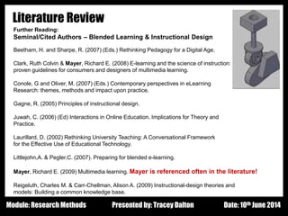 Design - Basic Principles 1
Literature Review
Further Reading:
Seminal/Cited Authors – Blended Learning & Instructional Design
Beetham, H. and Sharpe, R. (2007) (Eds.) Rethinking Pedagogy for a Digital Age.
Clark, Ruth Colvin & Mayer, Richard E. (2008) E-learning and the science of instruction:
proven guidelines for consumers and designers of multimedia learning.
Conole, G and Oliver, M. (2007) (Eds.) Contemporary perspectives in eLearning
Research: themes, methods and impact upon practice.
Gagne, R. (2005) Principles of instructional design.
Juwah, C. (2006) (Ed) Interactions in Online Education. Implications for Theory and
Practice.
Laurillard, D. (2002) Rethinking University Teaching: A Conversational Framework
for the Effective Use of Educational Technology.
Littlejohn,A. & Pegler,C. (2007). Preparing for blended e-learning.
Mayer, Richard E. (2009) Multimedia learning. Mayer is referenced often in the literature!
Reigeluth, Charles M. & Carr-Chellman, Alison A. (2009) Instructional-design theories and
models: Building a common knowledge base.
Presented by: Tracey Dalton Date: 10th June 2014Module: Research Methods
 