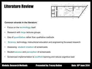 Design - Basic Principles 1
Literature Review
Common strands in the literature:
• Focus on the technology itself
• Research with large lectures groups
• Use of quantitative rather than qualitative methods
• Science, technology, instructional education and engineering focussed research
• Assessing student creation of screencasts
• Student access and perception of screencasts
• Screencast implementation to scaffold learning and reduce cognitive load
Presented by: Tracey Dalton Date: 10th June 2014Module: Research Methods
 