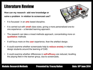Design - Basic Principles 1
Literature Review
How can my research add new knowledge or
solve a problem in relation to screencast use?
• It is focussed in an arts based discipline.
• It is carried out with small class sizes, giving a more personalized one-to-
one experience – a blended learning approach.
• The research can take a mixed methods approach, concentrating more on
qualitative methods
• It will focus more on the user experience, than the artefact design.
• It could examine whether screencasts help to reduce anxiety in interior
design students around the learning of CAD.
• It could examine whether differences in self-efficacy are reduced, levelling
the playing field in the learner group, due to screencasts.
Presented by: Tracey Dalton Date: 10th June 2014Module: Research Methods
 