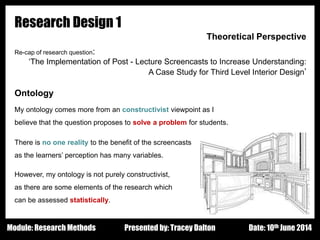 Design - Basic Principles 1
Research Design 1
Theoretical Perspective
Re-cap of research question:
‘The Implementation of Post - Lecture Screencasts to Increase Understanding:
A Case Study for Third Level Interior Design’
Ontology
My ontology comes more from an constructivist viewpoint as I
believe that the question proposes to solve a problem for students.
There is no one reality to the benefit of the screencasts
as the learners’ perception has many variables.
However, my ontology is not purely constructivist,
as there are some elements of the research which
can be assessed statistically.
Presented by: Tracey Dalton Date: 10th June 2014Module: Research Methods
 