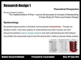 Design - Basic Principles 1
Research Design 1
Theoretical Perspective
Re-cap of research question:
‘The Implementation of Post - Lecture Screencasts to Increase Understanding:
A Case Study for Third Level Interior Design’
Epistemology
My epistemological position is therefore, leaning towards interpretivism. Through my
literature review, I see many aspects on screencasting have been covered, but none
discuss the problems interior design students face with understanding the CAD software
and whether the screencasts help to level the playing field in ability to execute design projects.
Presented by: Tracey Dalton Date: 10th June 2014Module: Research Methods
 