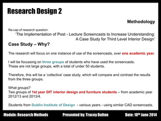 Design - Basic Principles 1
Research Design 2
Methodology
Re-cap of research question:
‘The Implementation of Post - Lecture Screencasts to Increase Understanding:
A Case Study for Third Level Interior Design’
Case Study – Why?
The research will focus on one instance of use of the screencasts, over one academic year.
I will be focussing on three groups of students who have used the screencasts.
These are not large groups, with a total of under 50 students.
Therefore, this will be a ‘collective’ case study, which will compare and contrast the results
from the three groups.
What groups?
Two groups of 1st year DIT interior design and furniture students – from academic year
2012/13 and 2013/4.
Students from Dublin Institute of Design - various years - using similar CAD screencasts.
Presented by: Tracey Dalton Date: 10th June 2014Module: Research Methods
 