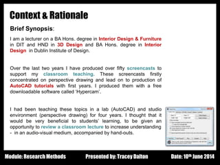 Design - Basic Principles 1
Context & Rationale
Brief Synopsis:
I am a lecturer on a BA Hons. degree in Interior Design & Furniture
in DIT and HND in 3D Design and BA Hons. degree in Interior
Design in Dublin Institute of Design.
Over the last two years I have produced over fifty screencasts to
support my classroom teaching. These screencasts firstly
concentrated on perspective drawing and lead on to production of
AutoCAD tutorials with first years. I produced them with a free
downloadable software called ‘Hypercam’.
I had been teaching these topics in a lab (AutoCAD) and studio
environment (perspective drawing) for four years. I thought that it
would be very beneficial to students’ learning, to be given an
opportunity to review a classroom lecture to increase understanding
- in an audio-visual medium, accompanied by hand-outs.
Presented by: Tracey Dalton Date: 10th June 2014Module: Research Methods
 