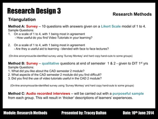 Design - Basic Principles 1
Research Design 3 Research Methods
Triangulation
Method A: Survey – 10 questions with answers given on a Likert Scale model of 1 to 4.
Sample Questions:
1. On a scale of 1 to 4, with 1 being most in agreement
- How useful do you find Video Tutorials in your learning?
2. On a scale of 1 to 4, with 1 being most in agreement
- Are they a useful aid to learning - blended with face to face lectures?
(On-line anonymous/de-identified survey using ‘Survey Monkey’ and hard copy hand-outs to some groups)
Method B: Survey – qualitative questions at end of semester 1 & 2 - given to DIT 1st yrs
Sample Questions:
1. What did you like about the CAD semester 2 module?
2. What aspects of the CAD semester 2 module did you find difficult?
3. Did you find the use of video tutorials useful in the CAD 2 module?
(On-line anonymous/de-identified survey using ‘Survey Monkey’ and hard copy hand-outs to some groups)
Method C: Audio recorded interviews – will be carried out with a purposeful sample
from each group. This will result in ‘thicker’ descriptions of learners’ experiences.
Presented by: Tracey Dalton Date: 10th June 2014Module: Research Methods
 