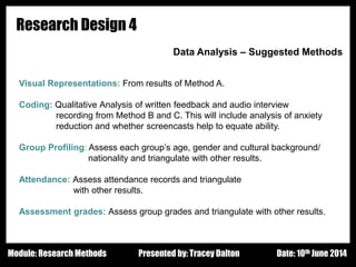 Design - Basic Principles 1
Research Design 4
Data Analysis – Suggested Methods
Visual Representations: From results of Method A.
Coding: Qualitative Analysis of written feedback and audio interview
recording from Method B and C. This will include analysis of anxiety
reduction and whether screencasts help to equate ability.
Group Profiling: Assess each group’s age, gender and cultural background/
nationality and triangulate with other results.
Attendance: Assess attendance records and triangulate
with other results.
Assessment grades: Assess group grades and triangulate with other results.
Presented by: Tracey Dalton Date: 10th June 2014Module: Research Methods
 