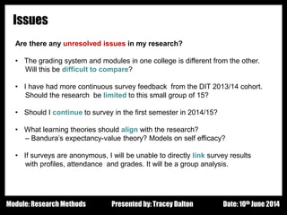 Design - Basic Principles 1
Issues
Are there any unresolved issues in my research?
• The grading system and modules in one college is different from the other.
Will this be difficult to compare?
• I have had more continuous survey feedback from the DIT 2013/14 cohort.
Should the research be limited to this small group of 15?
• Should I continue to survey in the first semester in 2014/15?
• What learning theories should align with the research?
– Bandura’s expectancy-value theory? Models on self efficacy?
• If surveys are anonymous, I will be unable to directly link survey results
with profiles, attendance and grades. It will be a group analysis.
Presented by: Tracey Dalton Date: 10th June 2014Module: Research Methods
 