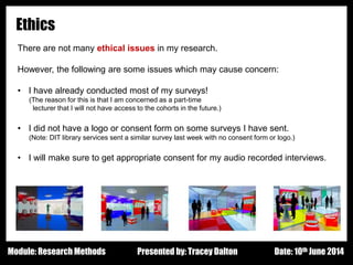 Design - Basic Principles 1
Ethics
There are not many ethical issues in my research.
However, the following are some issues which may cause concern:
• I have already conducted most of my surveys!
(The reason for this is that I am concerned as a part-time
lecturer that I will not have access to the cohorts in the future.)
• I did not have a logo or consent form on some surveys I have sent.
(Note: DIT library services sent a similar survey last week with no consent form or logo.)
• I will make sure to get appropriate consent for my audio recorded interviews.
Presented by: Tracey Dalton Date: 10th June 2014Module: Research Methods
 