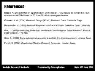 Design - Basic Principles 1
References
Badevi, A. (2013) Ontology, Epistemology, Methodology - How it could be reflected in your
research report? Retrieved on 8th June 2014 from www.youtube.com
Creswell, J. W. (2014). Research Design (4th ed.) Thousand Oaks, California: Sage.
Denscombe, M. (2012) Research Proposals - A Practical Guide. Berkshire: Open University
Grix, J. (2002) Introducing Students to the Generic Terminology of Social Research. Politics:
2002 Vol 22(3), 175–186
Opie, C. (2004). Doing educational research: a guide to first-time researchers. London: Sage.
Punch, K. (2006). Developing Effective Research Proposals. London: Sage.
Presented by: Tracey Dalton Date: 10th June 2014Module: Research Methods
 