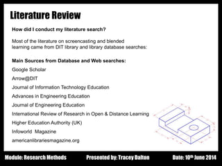 Design - Basic Principles 1
Literature Review
How did I conduct my literature search?
Most of the literature on screencasting and blended
learning came from DIT library and library database searches:
Main Sources from Database and Web searches:
Google Scholar
Arrow@DIT
Journal of Information Technology Education
Advances in Engineering Education
Journal of Engineering Education
International Review of Research in Open & Distance Learning
Higher Education Authority (UK)
Infoworld Magazine
americanlibrariesmagazine.org
Presented by: Tracey Dalton Date: 10th June 2014Module: Research Methods
 