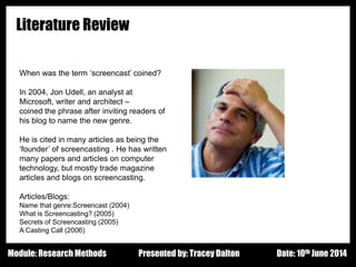 Design - Basic Principles 1
Literature Review
Presented by: Tracey Dalton Date: 10th June 2014Module: Research Methods
When was the term ‘screencast’ coined?
In 2004, Jon Udell, an analyst at
Microsoft, writer and architect –
coined the phrase after inviting readers of
his blog to name the new genre.
He is cited in many articles as being the
‘founder’ of screencasting . He has written
many papers and articles on computer
technology, but mostly trade magazine
articles and blogs on screencasting.
Articles/Blogs:
Name that genre:Screencast (2004)
What is Screencasting? (2005)
Secrets of Screencasting (2005)
A Casting Call (2006)
 
