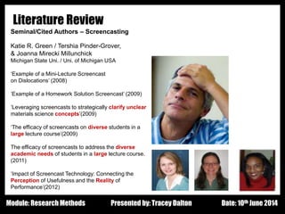 Design - Basic Principles 1
Literature Review
Seminal/Cited Authors – Screencasting
Katie R. Green / Tershia Pinder-Grover,
& Joanna Mirecki Millunchick
Michigan State Uni. / Uni. of Michigan USA
‘Example of a Mini-Lecture Screencast
on Dislocations’ (2008)
‘Example of a Homework Solution Screencast’ (2009)
‘Leveraging screencasts to strategically clarify unclear
materials science concepts’(2009)
‘The efficacy of screencasts on diverse students in a
large lecture course’(2009)
The efficacy of screencasts to address the diverse
academic needs of students in a large lecture course.
(2011)
‘Impact of Screencast Technology: Connecting the
Perception of Usefulness and the Reality of
Performance’(2012)
Presented by: Tracey Dalton Date: 10th June 2014Module: Research Methods
 