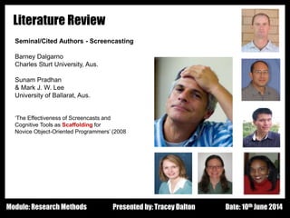 Design - Basic Principles 1
Literature Review
Seminal/Cited Authors - Screencasting
Barney Dalgarno
Charles Sturt University, Aus.
Sunam Pradhan
& Mark J. W. Lee
University of Ballarat, Aus.
‘The Effectiveness of Screencasts and
Cognitive Tools as Scaffolding for
Novice Object-Oriented Programmers’ (2008
Presented by: Tracey Dalton Date: 10th June 2014Module: Research Methods
 
