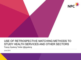 v
USE OF RETROSPECTIVE MATCHING METHODS TO
STUDY HEALTH SERVICES AND OTHER SECTORS
Tracey Gyateng Twitter @tgyateng
June 2014
 
