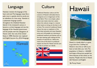 Language                                    Culture
Hawaiian remains the language of the
heart and soul. The language sways like a
                                            Traditional Hawaiian culture and the
                                                                                         Hawaii
                                            customs of Hawaii’s ethnically diverse
palm tree in a gentle wind. Its words are   immigrants are an integral part of the
as melodious as a love song. Hawaiian is    social fabric. This is not simply a place
a polynesian language spoken                where east meets west, but a place
throughout the inhabited Hawaiian           where the cultures merge in a manner
Islands. In the nineteenth century it       which seems to bring out the best in all
became a written language and was the       of them. The revival of traditional Hawaii
language of the Hawaiian government         culture has seen an explosion of the
and the people with the subjugation of      Hula hulas (schools) and many Hawaiian
Hawaii under the rule of the United         artist and craft people are resuming to
States in 1898. Hawaiian was replaced       traditional mediums and themes such as
and English became the ofﬁcial language.    the tupa weaving, quilt making and the
                                            creation of colourful art. Aloha aina
                                            means love of the land it is profound
                                                                                         Hawaii is a lovely island it is great
                                            respect we have for Hawaii and the care
                                                                                         to go there for a holiday but
                                            we take to protect our islands.
                                                                                         Hawaii is very hot as well so you
                                                                                         have to look after your skin. The
                                                                                         population in Hawaii is 1,262,840
                                                                                         and heaps of American people live
                                                                                         there because of the waves on the
                                                                                         beaches. People who live in Hawaii
                                                                                         talk Hawaiian and English.

                                                                                         By: Tracey Potter
 