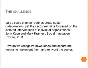 THE CHALLENGE
Large scale change requires broad sector
collaboration , yet the sector remains focussed on the
isolated interventions of individual organizations”
John Kayn and Mark Kramer , Social Innovation
Review, 2011.
How do we recognize novel ideas and secure the
means to implement them and reinvent the sector.
 