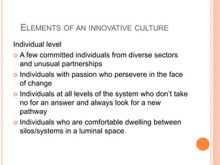 ELEMENTS OF AN INNOVATIVE CULTURE
Individual level
 A few committed individuals from diverse sectors
and unusual partnerships
 Individuals with passion who persevere in the face
of change
 Individuals at all levels of the system who don’t take
no for an answer and always look for a new
pathway
 Individuals who are comfortable dwelling between
silos/systems in a luminal space
 