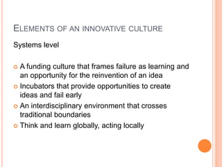 ELEMENTS OF AN INNOVATIVE CULTURE
Systems level
 A funding culture that frames failure as learning and
an opportunity for the reinvention of an idea
 Incubators that provide opportunities to create
ideas and fail early
 An interdisciplinary environment that crosses
traditional boundaries
 Think and learn globally, acting locally
 