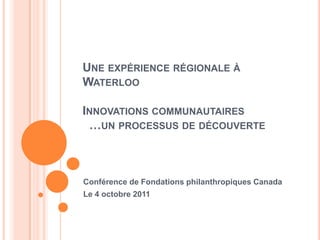 UNE EXPÉRIENCE RÉGIONALE À
WATERLOO

INNOVATIONS COMMUNAUTAIRES
 …UN PROCESSUS DE DÉCOUVERTE



Conférence de Fondations philanthropiques Canada
Le 4 octobre 2011
 