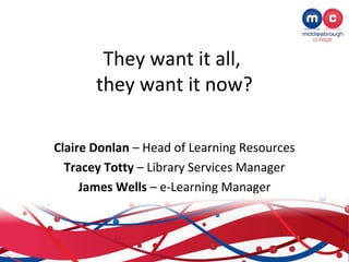 They want it all,
       they want it now?

Claire Donlan – Head of Learning Resources
  Tracey Totty – Library Services Manager
     James Wells – e-Learning Manager
 