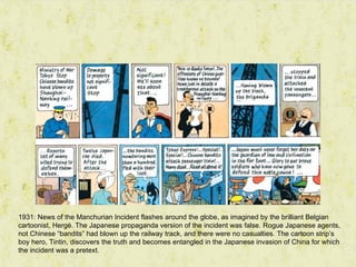 1931: News of the Manchurian Incident flashes around the globe, as imagined by the brilliant Belgian
cartoonist, Hergé. The Japanese propaganda version of the incident was false. Rogue Japanese agents,
not Chinese “bandits” had blown up the railway track, and there were no casualties. The cartoon strip’s
boy hero, Tintin, discovers the truth and becomes entangled in the Japanese invasion of China for which
the incident was a pretext.
 