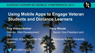 KUROGO HIGHER ED MOBILE CONFERENCE 2017
#KUROGO2017
Using Mobile Apps to Engage Veteran
Students and Distance Learners
Troy Knickerbocker Tracy Woods
Director, Web Development Senior Vice President and CIO
University of the Incarnate Word American Public University System
 