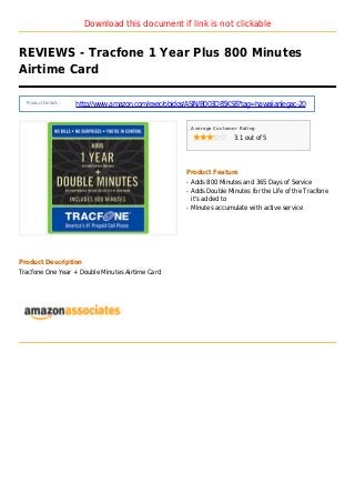 Download this document if link is not clickable
REVIEWS - Tracfone 1 Year Plus 800 Minutes
Airtime Card
Product Details :
http://www.amazon.com/exec/obidos/ASIN/B003D85KS8?tag=hawaiianlegac-20
Average Customer Rating
3.1 out of 5
Product Feature
Adds 800 Minutes and 365 Days of Serviceq
Adds Double Minutes for the Life of the Tracfoneq
it's added to
Minutes accumulate with active serviceq
Product Description
Tracfone One Year + Double Minutes Airtime Card
 